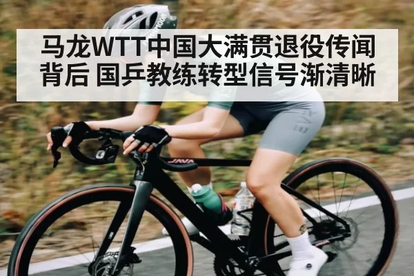 马龙WTT中国大满贯退役传闻背后 国乒教练转型信号渐清晰