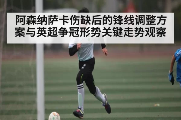 阿森纳萨卡伤缺后的锋线调整方案与英超争冠形势关键走势观察