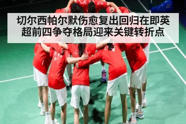 切尔西帕尔默伤愈复出回归在即英超前四争夺格局迎来关键转折点